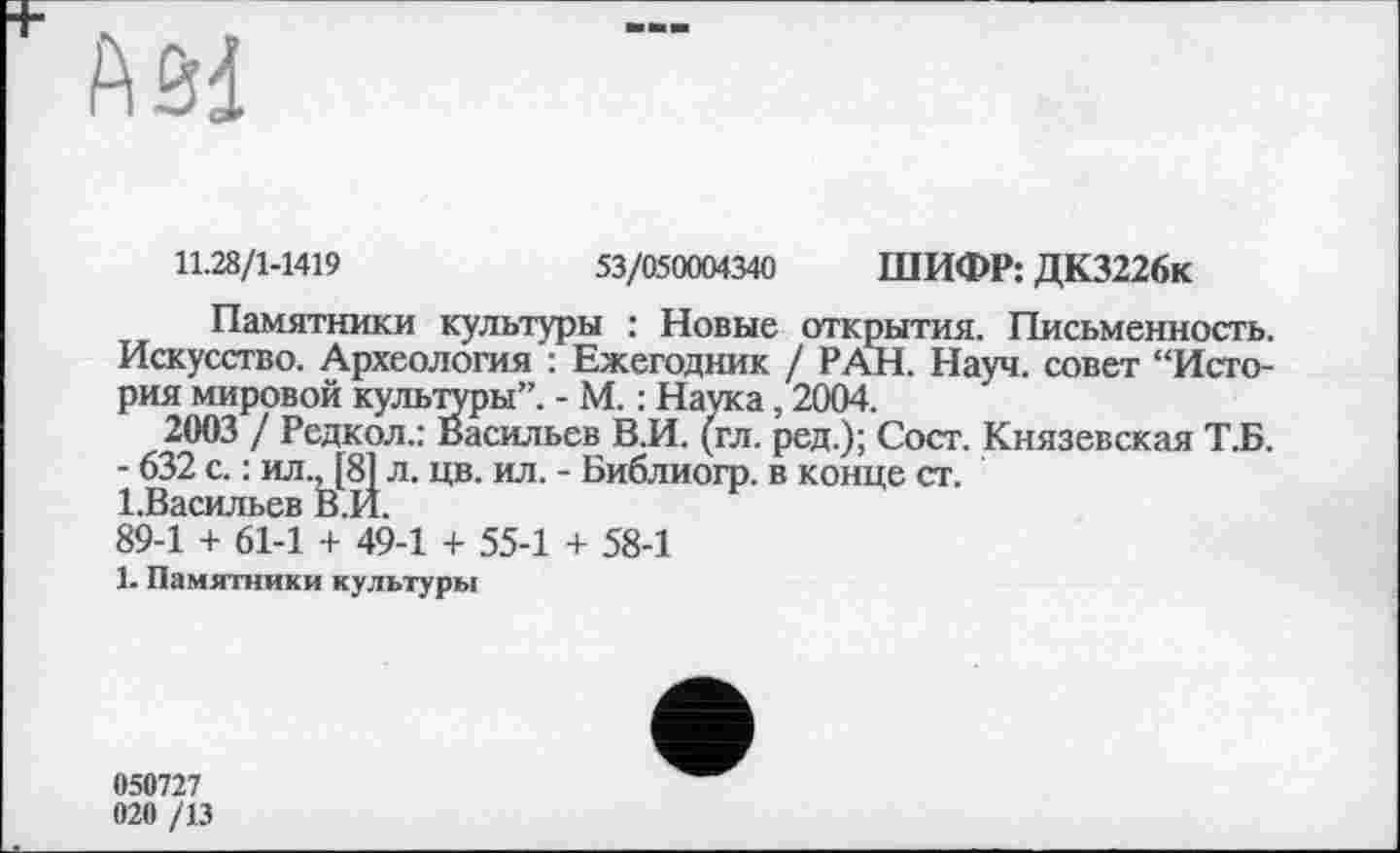 ﻿
11.28/1-1419	53/050004340 ШИФР: ДК3226к
Памятники культуры : Новые открытия. Письменность. Искусство. Археология : Ежегодник / РАН. Науч, совет “История мировой культуры”. - М. : Наука, 2004.
2003 / Редкол.: Васильев В.И. (гл. ред.); Сост. Князевская Т.Б.
- 632 с. : ил., [8] л. цв. ил. - Библиогр. в конце ст.
І.Васильев В.И.
89-1 + 61-1 + 49-1 + 55-1 + 58-1
1. Памятники культуры
050727
020 /13